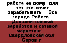 работа на дому  для тех кто хочет зарабатывать. - Все города Работа » Дополнительный заработок и сетевой маркетинг   . Свердловская обл.,Серов г.